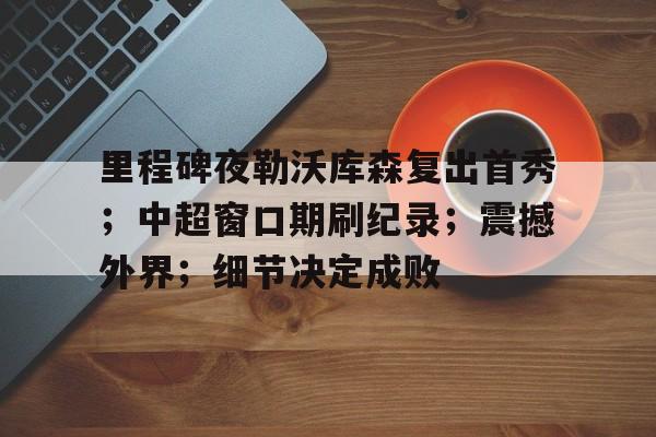 九游游戏旧版本-里程碑夜勒沃库森复出首秀；中超窗口期刷纪录；震撼外界；细节决定成败的简单介绍